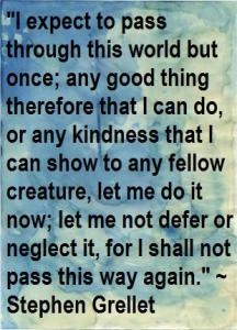I expect to pass through this world but once; any good thing therefore that I can do, or any kindness that I can show to any fellow creature, let me do it now; let me not defer of neglect it, for I shall not pass this way again.